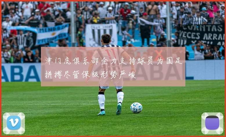 津门虎俱乐部全力支持球员为国足拼搏尽管保级形势严峻