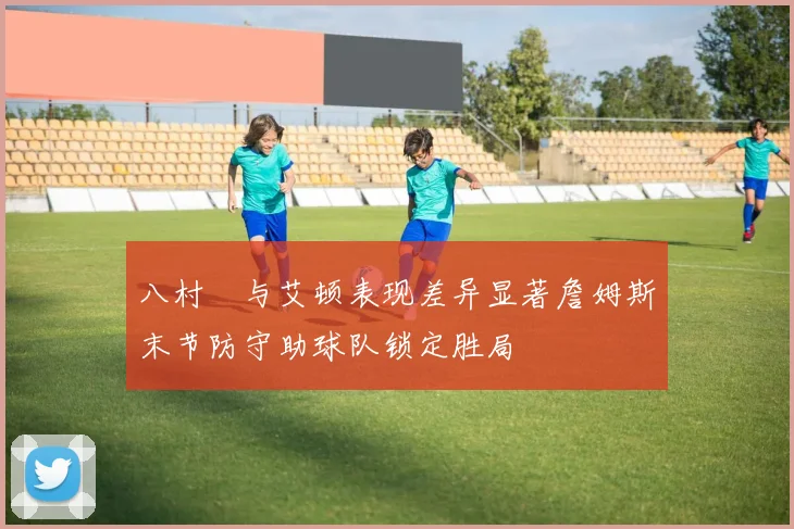 八村塁与艾顿表现差异显著詹姆斯末节防守助球队锁定胜局