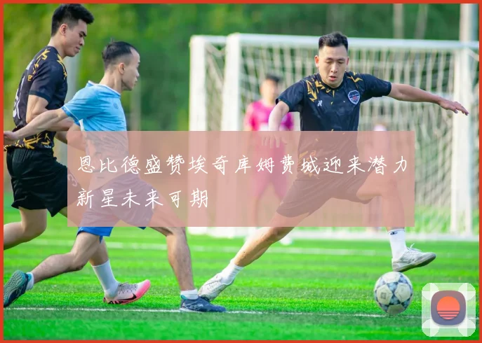 恩比德盛赞埃奇库姆费城迎来潜力新星未来可期