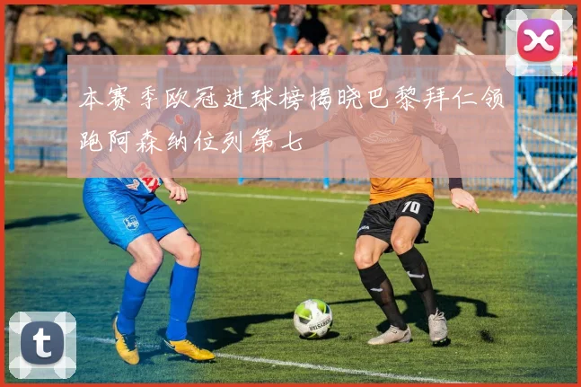 本赛季欧冠进球榜揭晓巴黎拜仁领跑阿森纳位列第七