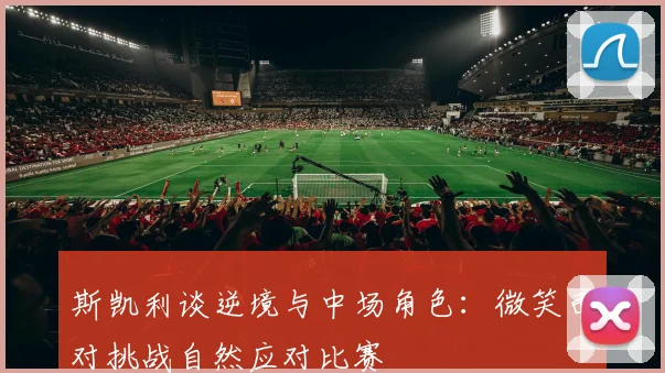 斯凯利谈逆境与中场角色：微笑面对挑战自然应对比赛