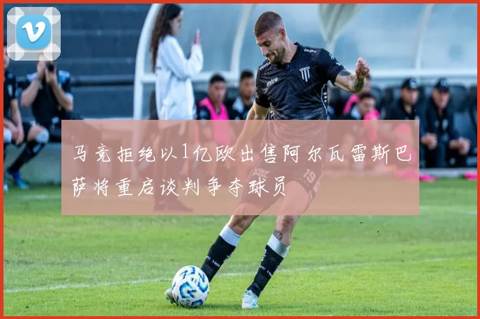 马竞拒绝以1亿欧出售阿尔瓦雷斯巴萨将重启谈判争夺球员