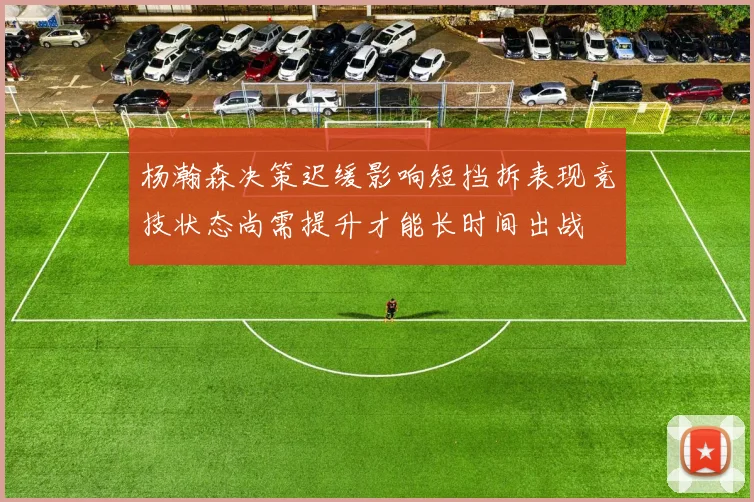 杨瀚森决策迟缓影响短挡拆表现竞技状态尚需提升才能长时间出战