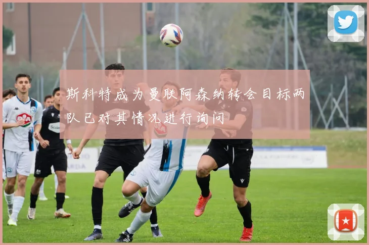 斯科特成为曼联阿森纳转会目标两队已对其情况进行询问