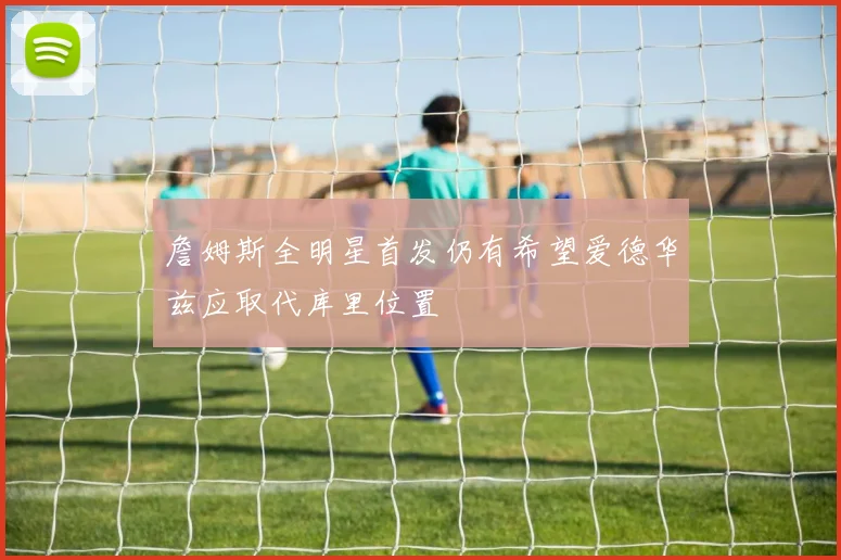 詹姆斯全明星首发仍有希望爱德华兹应取代库里位置