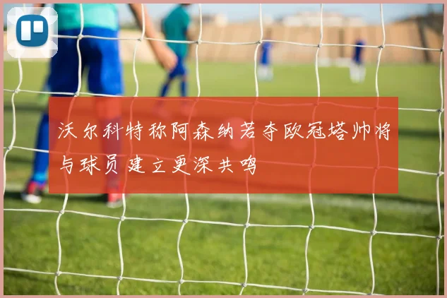 沃尔科特称阿森纳若夺欧冠塔帅将与球员建立更深共鸣