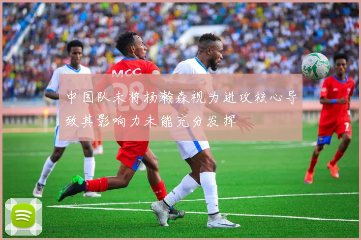 中国队未将杨瀚森视为进攻核心导致其影响力未能充分发挥