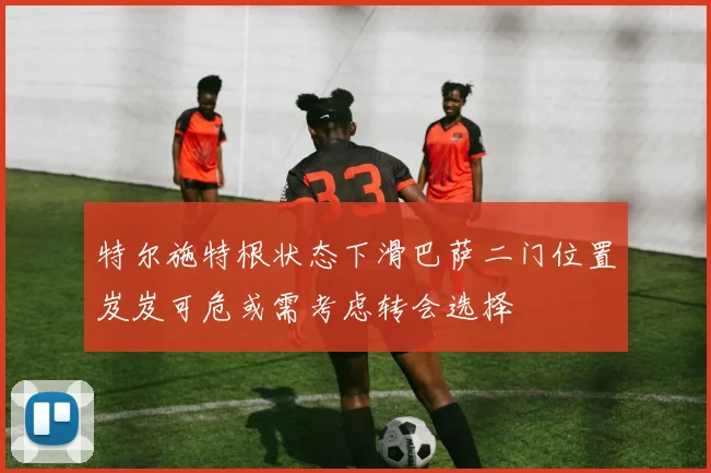 特尔施特根状态下滑巴萨二门位置岌岌可危或需考虑转会选择