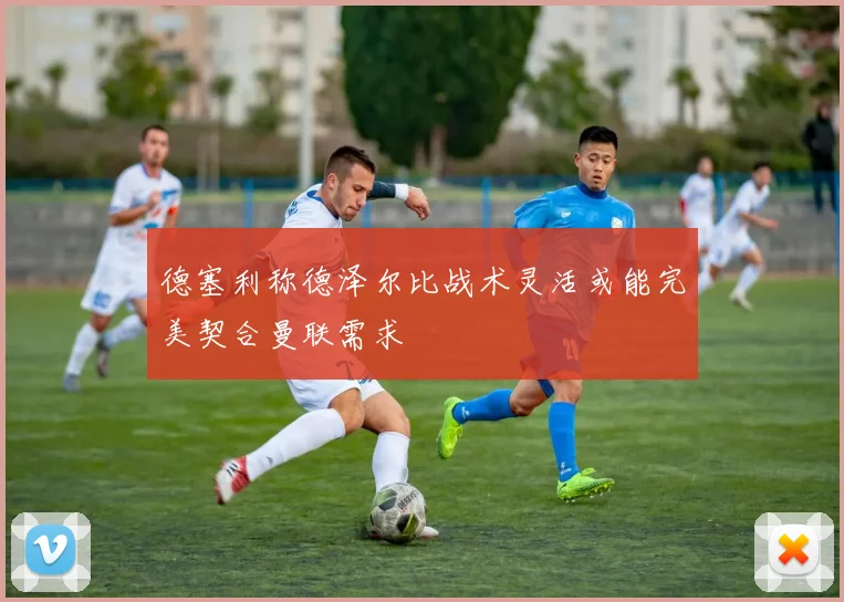 德塞利称德泽尔比战术灵活或能完美契合曼联需求